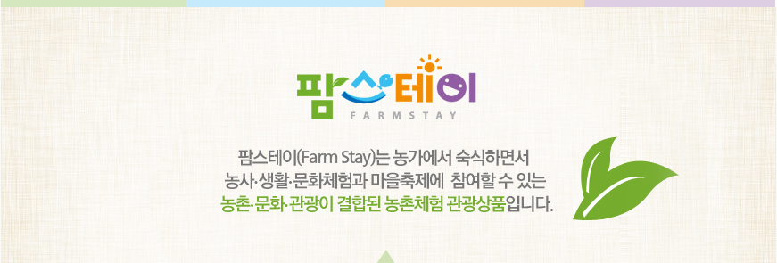 팜스테이 - 팜스테이(Farm Stay)는 농가에서 숙식하면서 농사·생활·문화체험과 마을축제에 참여할 수 있는 농촌·문화 ·관광이 결합된 농촌체험 관광상품입니다.